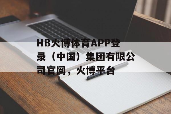 HB火博体育APP登录（中国）集团有限公司官网，火博平台